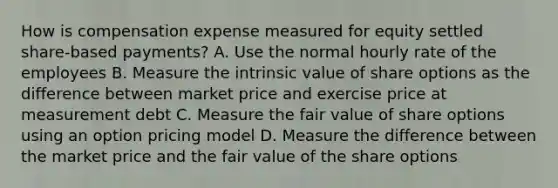 How is compensation expense measured for equity settled share-based payments? A. Use the normal hourly rate of the employees B. Measure the intrinsic value of share options as the difference between market price and exercise price at measurement debt C. Measure the fair value of share options using an option pricing model D. Measure the difference between the market price and the fair value of the share options