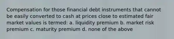 Compensation for those financial debt instruments that cannot be easily converted to cash at prices close to estimated fair market values is termed: a. liquidity premium b. market risk premium c. maturity premium d. none of the above