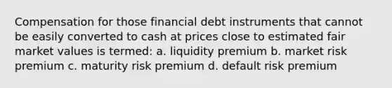 Compensation for those financial debt instruments that cannot be easily converted to cash at prices close to estimated fair market values is termed: a. liquidity premium b. market risk premium c. maturity risk premium d. default risk premium