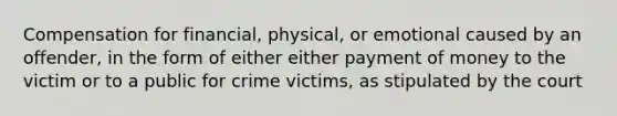 Compensation for financial, physical, or emotional caused by an offender, in the form of either either payment of money to the victim or to a public for crime victims, as stipulated by the court