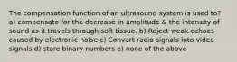 The compensation function of an ultrasound system is used to? a) compensate for the decrease in amplitude & the intensity of sound as it travels through soft tissue. b) Reject weak echoes caused by electronic noise c) Convert radio signals into video signals d) store binary numbers e) none of the above