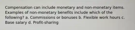 Compensation can include monetary and non-monetary items. Examples of non-monetary benefits include which of the following? a. Commissions or bonuses b. Flexible work hours c. Base salary d. Profit-sharing