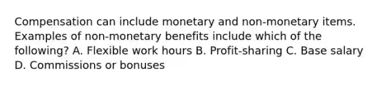 Compensation can include monetary and non-monetary items. Examples of non-monetary benefits include which of the following? A. Flexible work hours B. Profit-sharing C. Base salary D. Commissions or bonuses