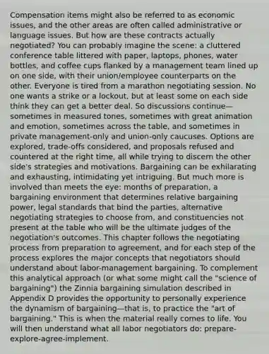 Compensation items might also be referred to as economic issues, and the other areas are often called administrative or language issues. But how are these contracts actually negotiated? You can probably imagine the scene: a cluttered conference table littered with paper, laptops, phones, water bottles, and coffee cups flanked by a management team lined up on one side, with their union/employee counterparts on the other. Everyone is tired from a marathon negotiating session. No one wants a strike or a lockout, but at least some on each side think they can get a better deal. So discussions continue—sometimes in measured tones, sometimes with great animation and emotion, sometimes across the table, and sometimes in private management-only and union-only caucuses. Options are explored, trade-offs considered, and proposals refused and countered at the right time, all while trying to discern the other side's strategies and motivations. Bargaining can be exhilarating and exhausting, intimidating yet intriguing. But much more is involved than meets the eye: months of preparation, a bargaining environment that determines relative bargaining power, legal standards that bind the parties, alternative negotiating strategies to choose from, and constituencies not present at the table who will be the ultimate judges of the negotiation's outcomes. This chapter follows the negotiating process from preparation to agreement, and for each step of the process explores the major concepts that negotiators should understand about labor-management bargaining. To complement this analytical approach (or what some might call the "science of bargaining") the Zinnia bargaining simulation described in Appendix D provides the opportunity to personally experience the dynamism of bargaining—that is, to practice the "art of bargaining." This is when the material really comes to life. You will then understand what all labor negotiators do: prepare-explore-agree-implement.