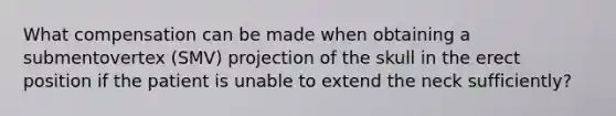 What compensation can be made when obtaining a submentovertex (SMV) projection of the skull in the erect position if the patient is unable to extend the neck sufficiently?