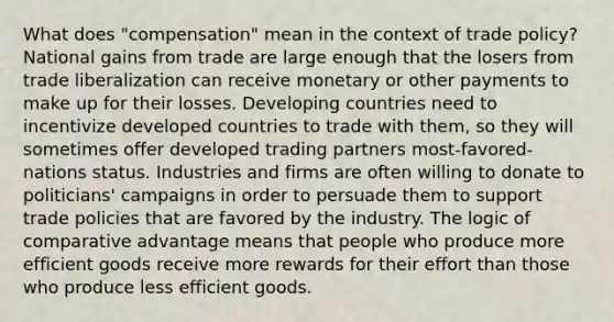 What does "compensation" mean in the context of trade policy? National gains from trade are large enough that the losers from trade liberalization can receive monetary or other payments to make up for their losses. Developing countries need to incentivize developed countries to trade with them, so they will sometimes offer developed trading partners most-favored-nations status. Industries and firms are often willing to donate to politicians' campaigns in order to persuade them to support trade policies that are favored by the industry. The logic of comparative advantage means that people who produce more efficient goods receive more rewards for their effort than those who produce less efficient goods.