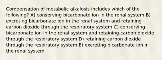 Compensation of metabolic alkalosis includes which of the following? A) conserving bicarbonate ion in the renal system B) excreting bicarbonate ion in the renal system and retaining carbon dioxide through the respiratory system C) conserving bicarbonate ion in the renal system and retaining carbon dioxide through the respiratory system D) retaining carbon dioxide through the respiratory system E) excreting bicarbonate ion in the renal system