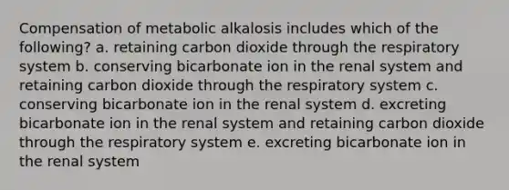 Compensation of metabolic alkalosis includes which of the following? a. retaining carbon dioxide through the respiratory system b. conserving bicarbonate ion in the renal system and retaining carbon dioxide through the respiratory system c. conserving bicarbonate ion in the renal system d. excreting bicarbonate ion in the renal system and retaining carbon dioxide through the respiratory system e. excreting bicarbonate ion in the renal system