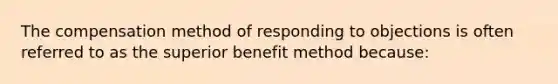 The compensation method of responding to objections is often referred to as the superior benefit method because: