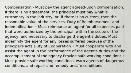 Compensation - Must pay the agent agreed-upon compensation. If there is no agreement, the principal must pay what is customary in the industry, or, if there is no custom, then the reasonable value of the services. Duty of Reimbursement and Indemnification ◦ Must reimburse an agent for all expenses paid that were authorized by the principal, within the scope of the agency, and necessary to discharge the agent's duties. Must indemnify the agent for any losses suffered because of the principal's acts Duty of Cooperation ◦ Must cooperate with and assist the agent in the performance of the agent's duties and the accomplishment of the agency Provide safe working conditions ◦ Must provide safe working conditions, warn agents of dangerous conditions, and repair and remedy unsafe conditions