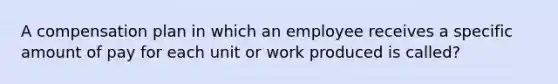 A compensation plan in which an employee receives a specific amount of pay for each unit or work produced is called?