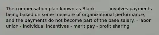 The compensation plan known as Blank______ involves payments being based on some measure of organizational performance, and the payments do not become part of the base salary. - labor union - individual incentives - merit pay - profit sharing