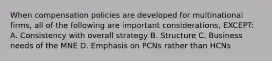 When compensation policies are developed for multinational firms, all of the following are important considerations, EXCEPT: A. Consistency with overall strategy B. Structure C. Business needs of the MNE D. Emphasis on PCNs rather than HCNs