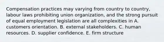 Compensation practices may varying from country to country, labour laws prohibiting union organization, and the strong pursuit of equal employment legislation are all complexities in A. customers orientation. B. external stakeholders. C. human resources. D. supplier confidence. E. firm structure