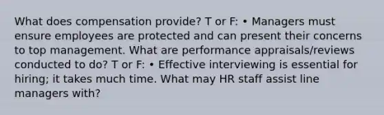 What does compensation provide? T or F: • Managers must ensure employees are protected and can present their concerns to top management. What are performance appraisals/reviews conducted to do? T or F: • Effective interviewing is essential for hiring; it takes much time. What may HR staff assist line managers with?