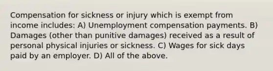 Compensation for sickness or injury which is exempt from income includes: A) Unemployment compensation payments. B) Damages (other than punitive damages) received as a result of personal physical injuries or sickness. C) Wages for sick days paid by an employer. D) All of the above.