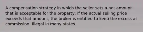 A compensation strategy in which the seller sets a net amount that is acceptable for the property; if the actual selling price exceeds that amount, the broker is entitled to keep the excess as commission. Illegal in many states.