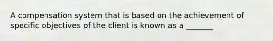 A compensation system that is based on the achievement of specific objectives of the client is known as a _______