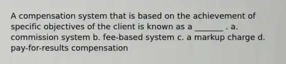 A compensation system that is based on the achievement of specific objectives of the client is known as a _______ . a. commission system b. fee-based system c. a markup charge d. pay-for-results compensation