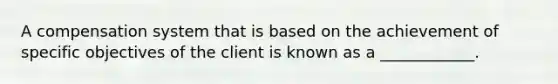 A compensation system that is based on the achievement of specific objectives of the client is known as a ____________.