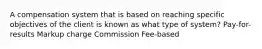 A compensation system that is based on reaching specific objectives of the client is known as what type of system? Pay-for-results Markup charge Commission Fee-based