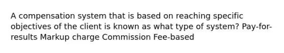 A compensation system that is based on reaching specific objectives of the client is known as what type of system? Pay-for-results Markup charge Commission Fee-based