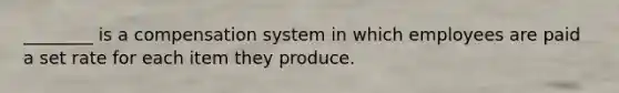 ________ is a compensation system in which employees are paid a set rate for each item they produce.