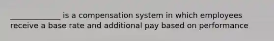 _____________ is a compensation system in which employees receive a base rate and additional pay based on performance