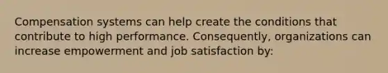 Compensation systems can help create the conditions that contribute to high performance. Consequently, organizations can increase empowerment and job satisfaction by: