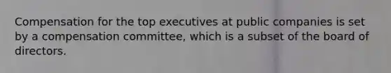 Compensation for the top executives at public companies is set by a compensation committee, which is a subset of the board of directors.