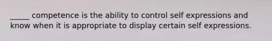_____ competence is the ability to control self expressions and know when it is appropriate to display certain self expressions.