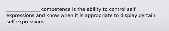 ______________ competence is the ability to control self expressions and know when it is appropriate to display certain self expressions