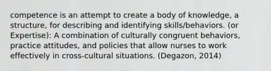 competence is an attempt to create a body of knowledge, a structure, for describing and identifying skills/behaviors. (or Expertise): A combination of culturally congruent behaviors, practice attitudes, and policies that allow nurses to work effectively in cross-cultural situations. (Degazon, 2014)