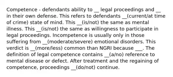 Competence - defendants ability to __ legal proceedings and __ in their own defense. This refers to defendants __(current/at time of crime) state of mind. This __(is/not) the same as mental illness. This __(is/not) the same as willingness to participate in legal proceedings. Incompetence is usually only in those suffering from __(moderate/severe) emotional disorders. This verdict is __(more/less) common than NGRI because ___. The definition of legal competence contains __(a/no) reference to mental disease or defect. After treatment and the regaining of competence, proceedings __(do/not) continue.