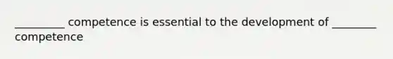 _________ competence is essential to the development of ________ competence