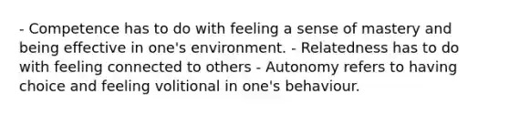 - Competence has to do with feeling a sense of mastery and being effective in one's environment. - Relatedness has to do with feeling connected to others - Autonomy refers to having choice and feeling volitional in one's behaviour.