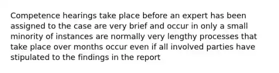 Competence hearings take place before an expert has been assigned to the case are very brief and occur in only a small minority of instances are normally very lengthy processes that take place over months occur even if all involved parties have stipulated to the findings in the report