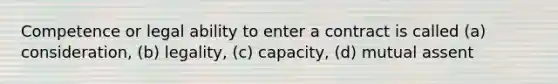 Competence or legal ability to enter a contract is called (a) consideration, (b) legality, (c) capacity, (d) mutual assent