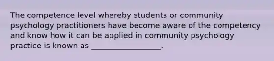 The competence level whereby students or community psychology practitioners have become aware of the competency and know how it can be applied in community psychology practice is known as __________________.