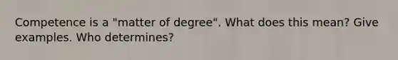 Competence is a "matter of degree". What does this mean? Give examples. Who determines?