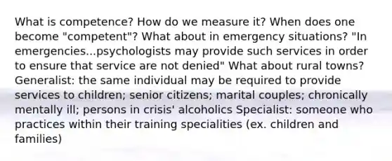 What is competence? How do we measure it? When does one become "competent"? What about in emergency situations? "In emergencies...psychologists may provide such services in order to ensure that service are not denied" What about rural towns? Generalist: the same individual may be required to provide services to children; senior citizens; marital couples; chronically mentally ill; persons in crisis' alcoholics Specialist: someone who practices within their training specialities (ex. children and families)