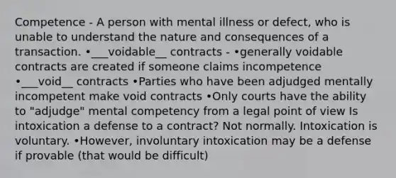 Competence - A person with mental illness or defect, who is unable to understand the nature and consequences of a transaction. •___voidable__ contracts - •generally voidable contracts are created if someone claims incompetence •___void__ contracts •Parties who have been adjudged mentally incompetent make void contracts •Only courts have the ability to "adjudge" mental competency from a legal point of view Is intoxication a defense to a contract? Not normally. Intoxication is voluntary. •However, involuntary intoxication may be a defense if provable (that would be difficult)