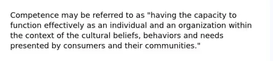 Competence may be referred to as "having the capacity to function effectively as an individual and an organization within the context of the cultural beliefs, behaviors and needs presented by consumers and their communities."