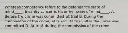 Whereas competence refers to the defendant's state of mind_____, insanity concerns his or her state of mind_____. A. Before the crime was committed; at trial B. During the commission of the crime; at trial C. At trial; after the crime was committed D. At trial; during the commission of the crime