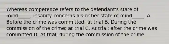 Whereas competence refers to the defendant's state of mind_____, insanity concerns his or her state of mind_____. A. Before the crime was committed; at trial B. During the commission of the crime; at trial C. At trial; after the crime was committed D. At trial; during the commission of the crime