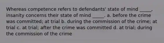 Whereas competence refers to defendants' state of mind _____, insanity concerns their state of mind _____. a. before the crime was committed; at trial b. during the commission of the crime; at trial c. at trial; after the crime was committed d. at trial; during the commission of the crime