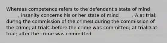 Whereas competence refers to the defendant's state of mind _____, insanity concerns his or her state of mind _____. A.at trial; during the commission of the crimeB.during the commission of the crime; at trialC.before the crime was committed; at trialD.at trial; after the crime was committed