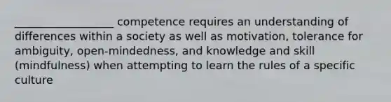 __________________ competence requires an understanding of differences within a society as well as motivation, tolerance for ambiguity, open-mindedness, and knowledge and skill (mindfulness) when attempting to learn the rules of a specific culture