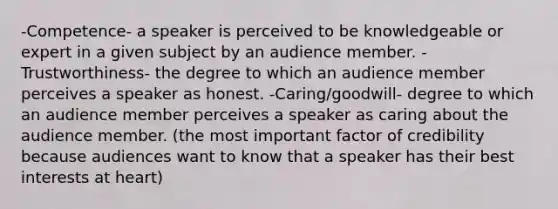 -Competence- a speaker is perceived to be knowledgeable or expert in a given subject by an audience member. -Trustworthiness- the degree to which an audience member perceives a speaker as honest. -Caring/goodwill- degree to which an audience member perceives a speaker as caring about the audience member. (the most important factor of credibility because audiences want to know that a speaker has their best interests at heart)