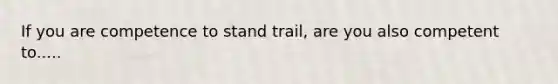 If you are competence to stand trail, are you also competent to.....